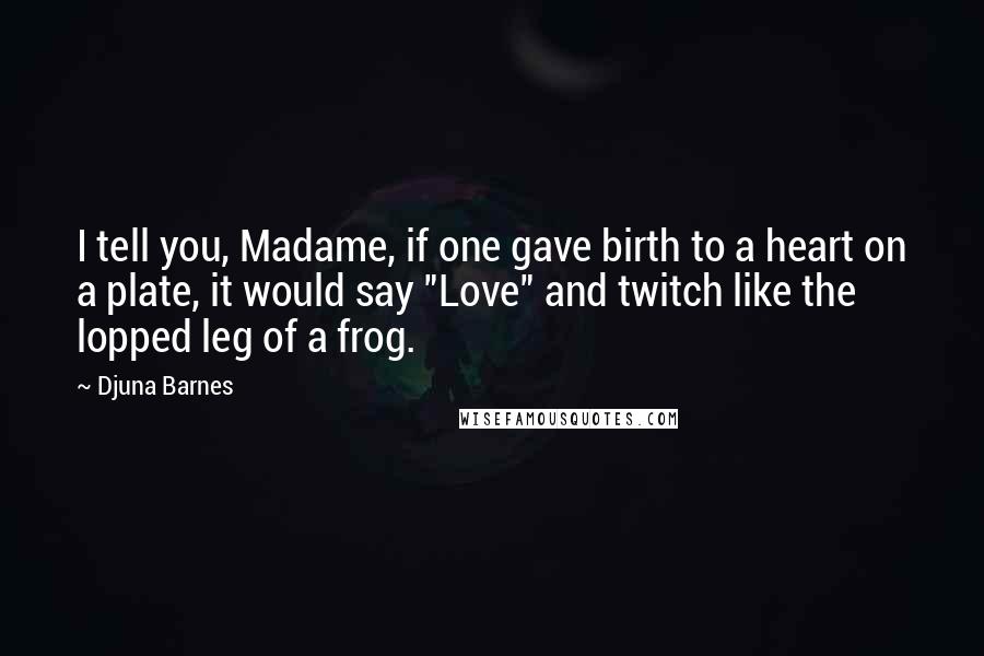 Djuna Barnes Quotes: I tell you, Madame, if one gave birth to a heart on a plate, it would say "Love" and twitch like the lopped leg of a frog.