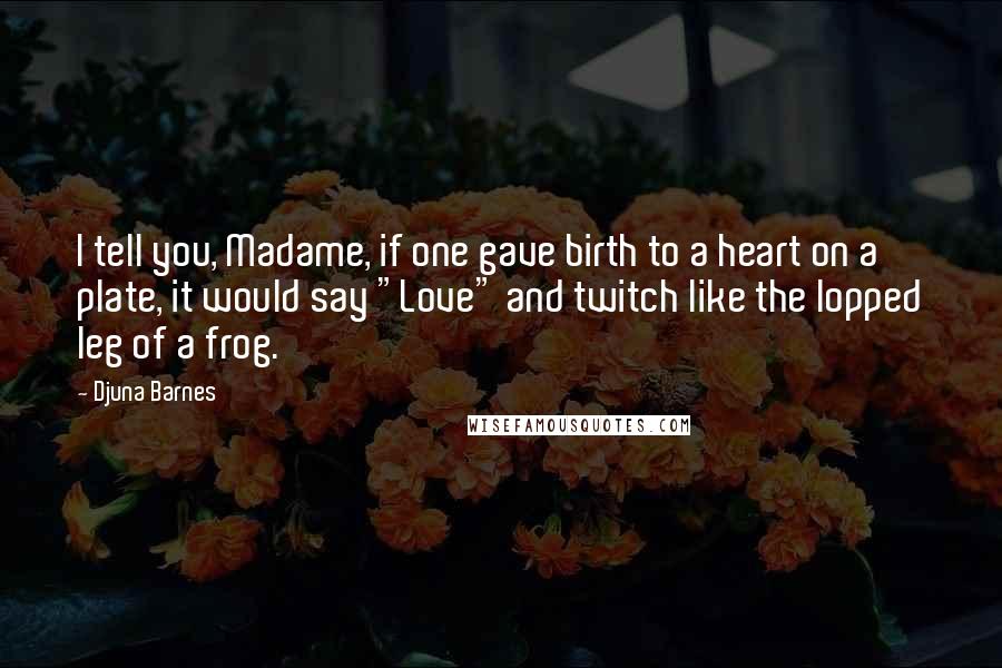 Djuna Barnes Quotes: I tell you, Madame, if one gave birth to a heart on a plate, it would say "Love" and twitch like the lopped leg of a frog.