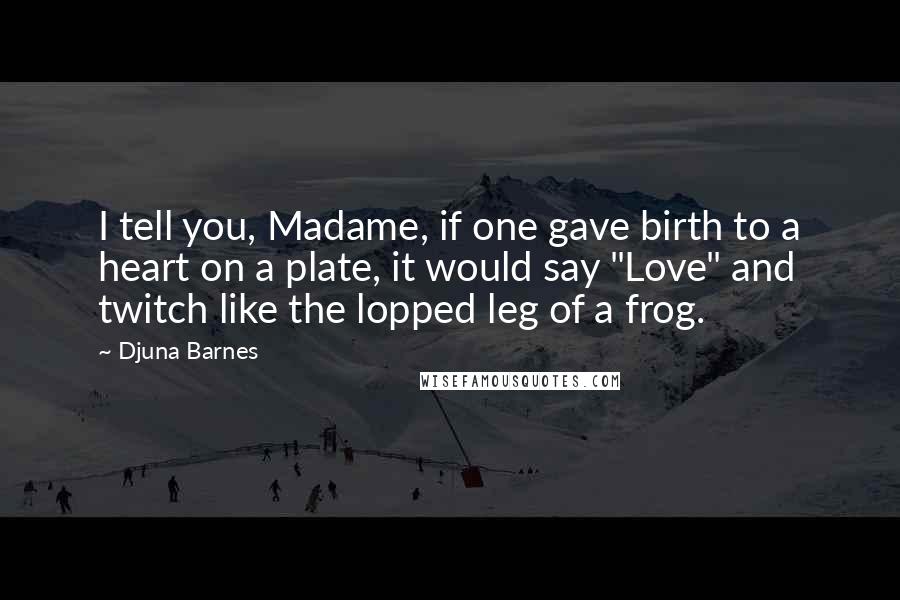 Djuna Barnes Quotes: I tell you, Madame, if one gave birth to a heart on a plate, it would say "Love" and twitch like the lopped leg of a frog.