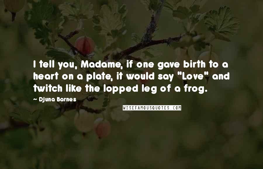 Djuna Barnes Quotes: I tell you, Madame, if one gave birth to a heart on a plate, it would say "Love" and twitch like the lopped leg of a frog.