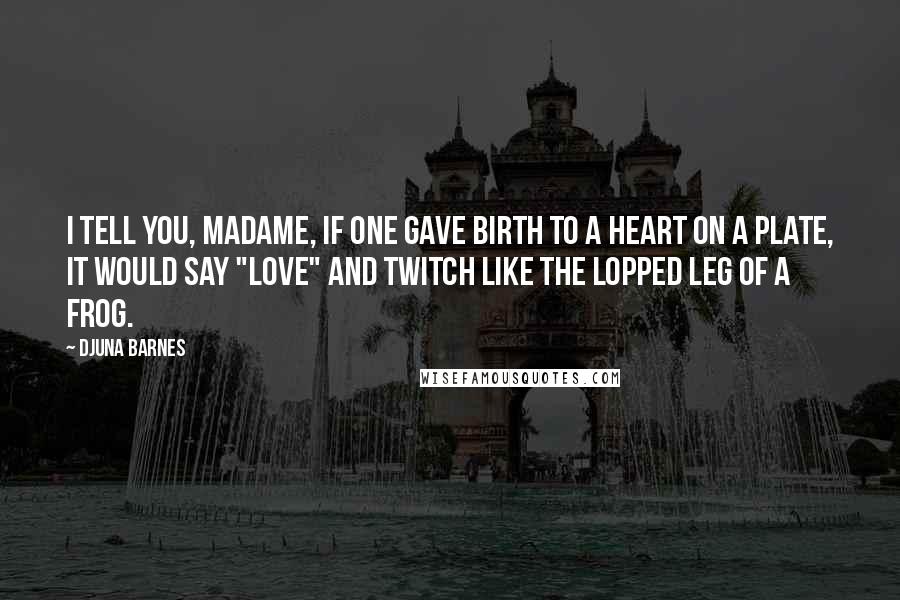 Djuna Barnes Quotes: I tell you, Madame, if one gave birth to a heart on a plate, it would say "Love" and twitch like the lopped leg of a frog.