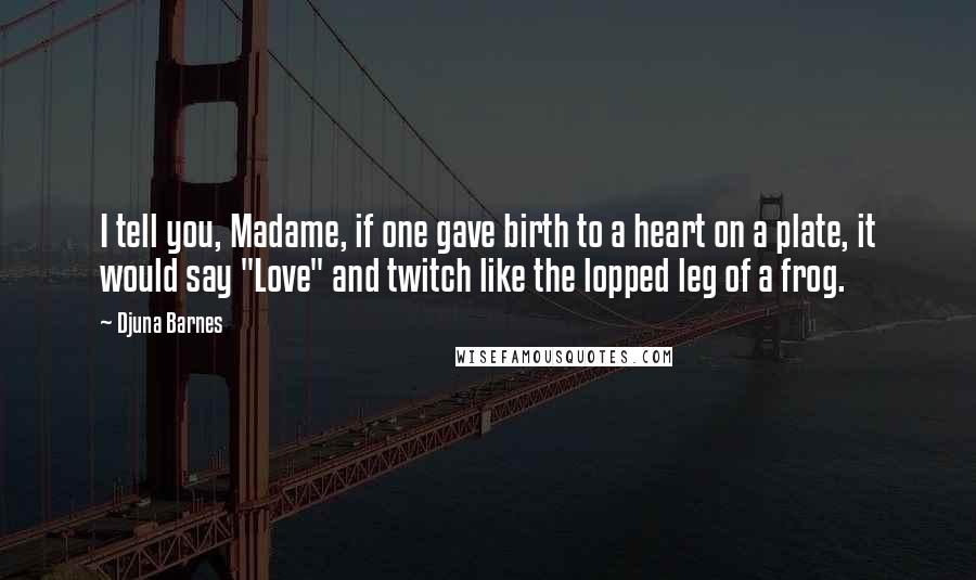 Djuna Barnes Quotes: I tell you, Madame, if one gave birth to a heart on a plate, it would say "Love" and twitch like the lopped leg of a frog.