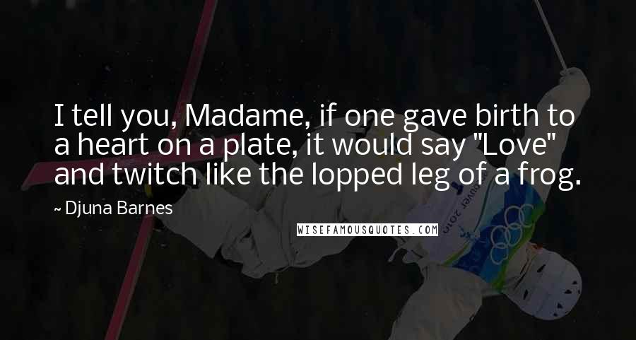 Djuna Barnes Quotes: I tell you, Madame, if one gave birth to a heart on a plate, it would say "Love" and twitch like the lopped leg of a frog.