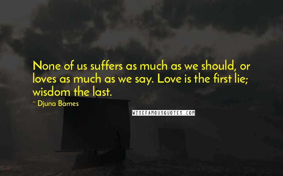 Djuna Barnes Quotes: None of us suffers as much as we should, or loves as much as we say. Love is the first lie; wisdom the last.