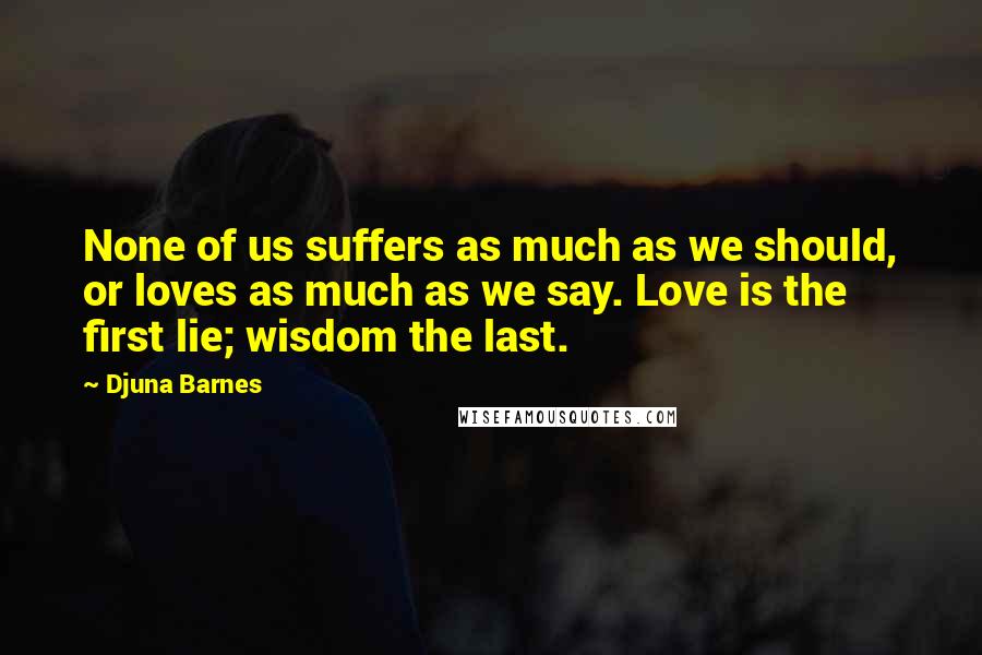 Djuna Barnes Quotes: None of us suffers as much as we should, or loves as much as we say. Love is the first lie; wisdom the last.