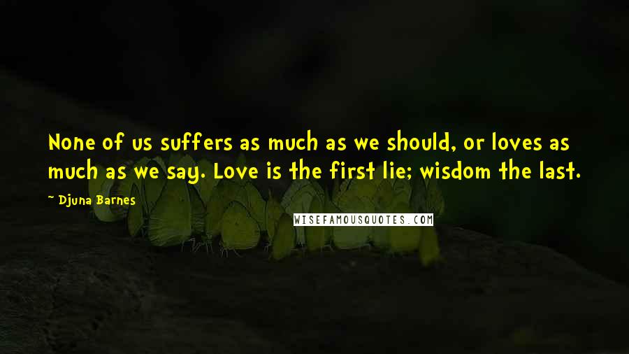 Djuna Barnes Quotes: None of us suffers as much as we should, or loves as much as we say. Love is the first lie; wisdom the last.