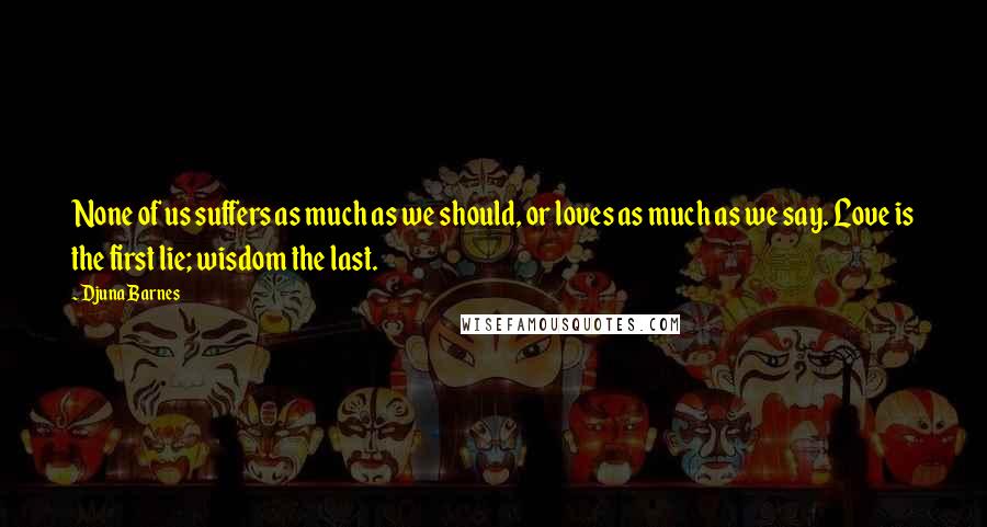 Djuna Barnes Quotes: None of us suffers as much as we should, or loves as much as we say. Love is the first lie; wisdom the last.