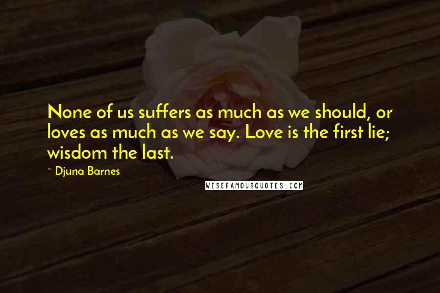 Djuna Barnes Quotes: None of us suffers as much as we should, or loves as much as we say. Love is the first lie; wisdom the last.