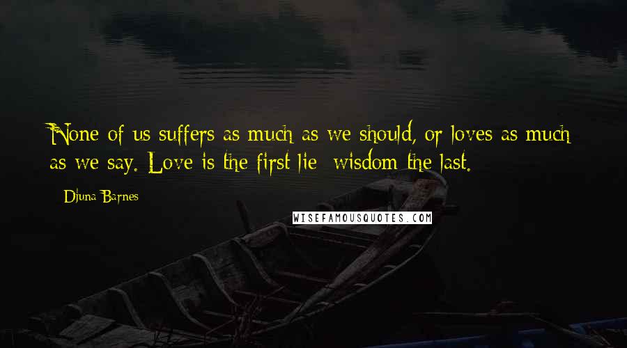 Djuna Barnes Quotes: None of us suffers as much as we should, or loves as much as we say. Love is the first lie; wisdom the last.