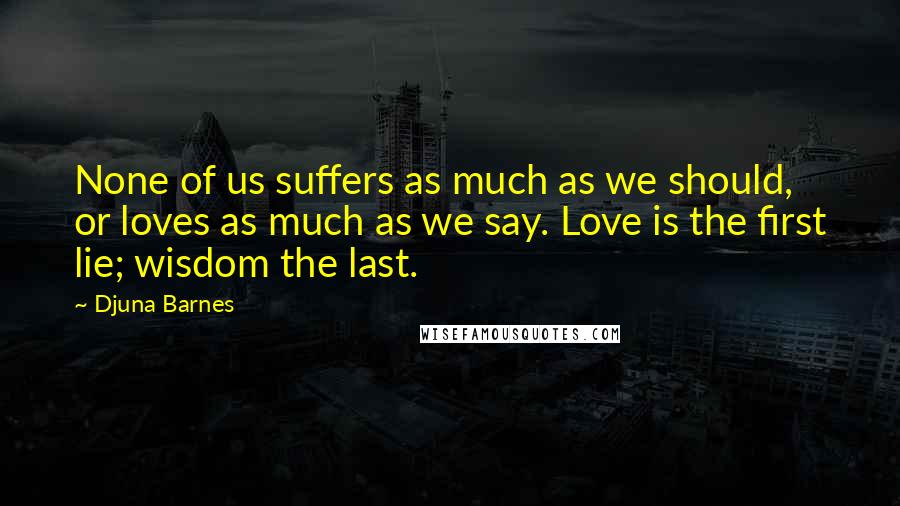 Djuna Barnes Quotes: None of us suffers as much as we should, or loves as much as we say. Love is the first lie; wisdom the last.