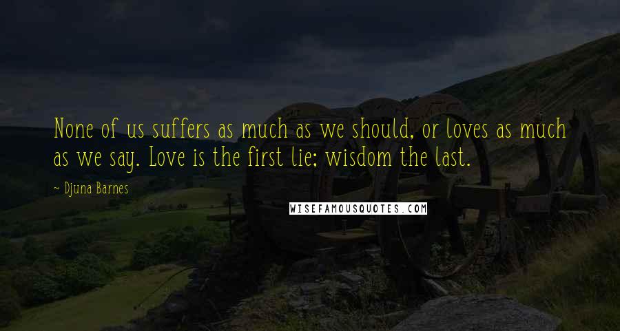 Djuna Barnes Quotes: None of us suffers as much as we should, or loves as much as we say. Love is the first lie; wisdom the last.