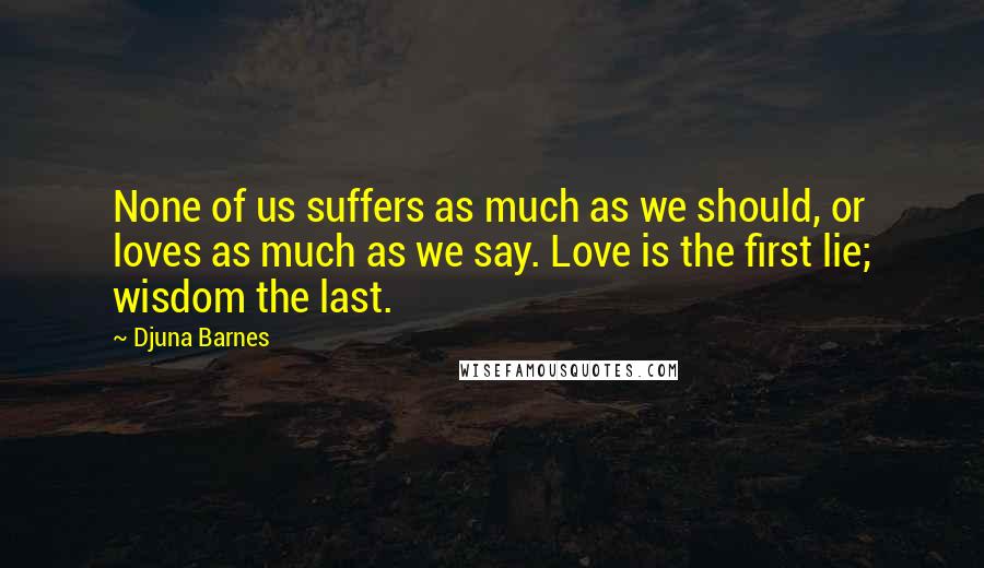 Djuna Barnes Quotes: None of us suffers as much as we should, or loves as much as we say. Love is the first lie; wisdom the last.