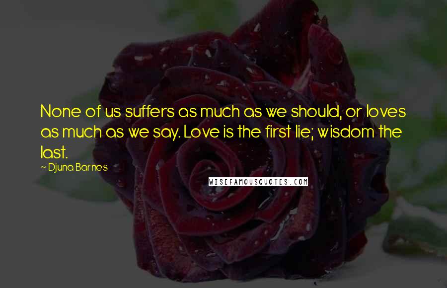 Djuna Barnes Quotes: None of us suffers as much as we should, or loves as much as we say. Love is the first lie; wisdom the last.