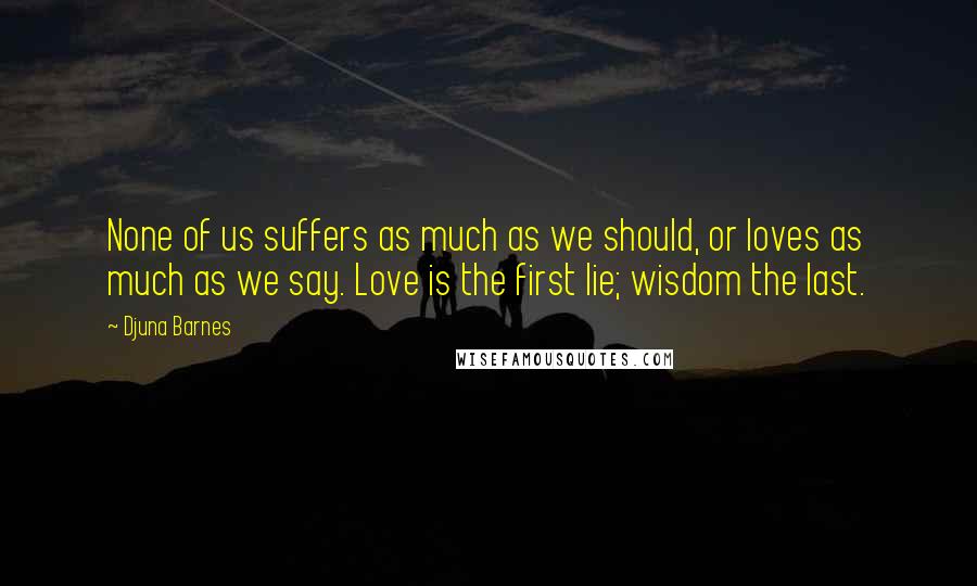 Djuna Barnes Quotes: None of us suffers as much as we should, or loves as much as we say. Love is the first lie; wisdom the last.