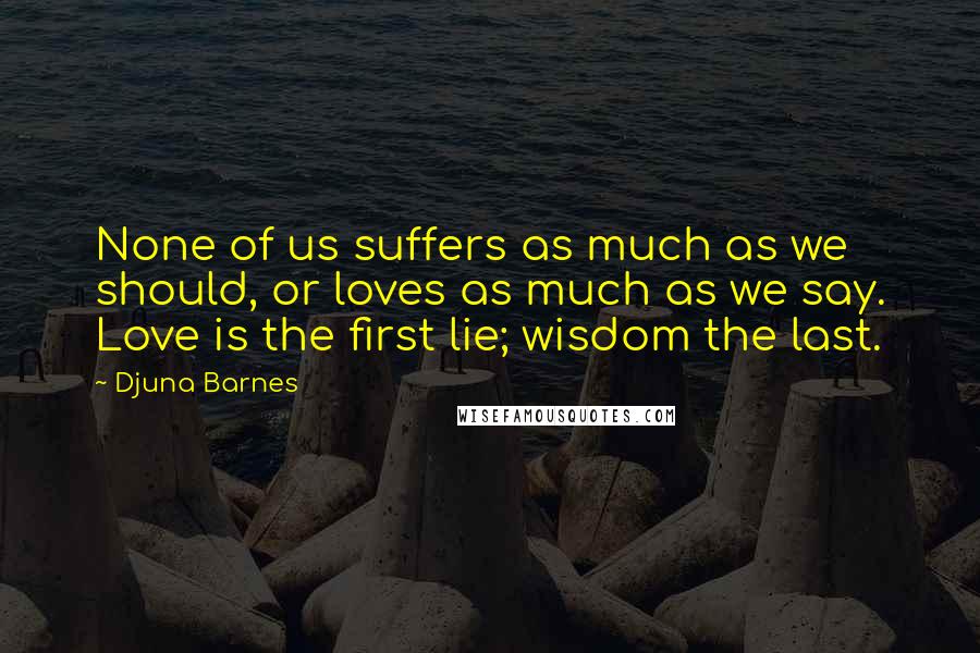 Djuna Barnes Quotes: None of us suffers as much as we should, or loves as much as we say. Love is the first lie; wisdom the last.