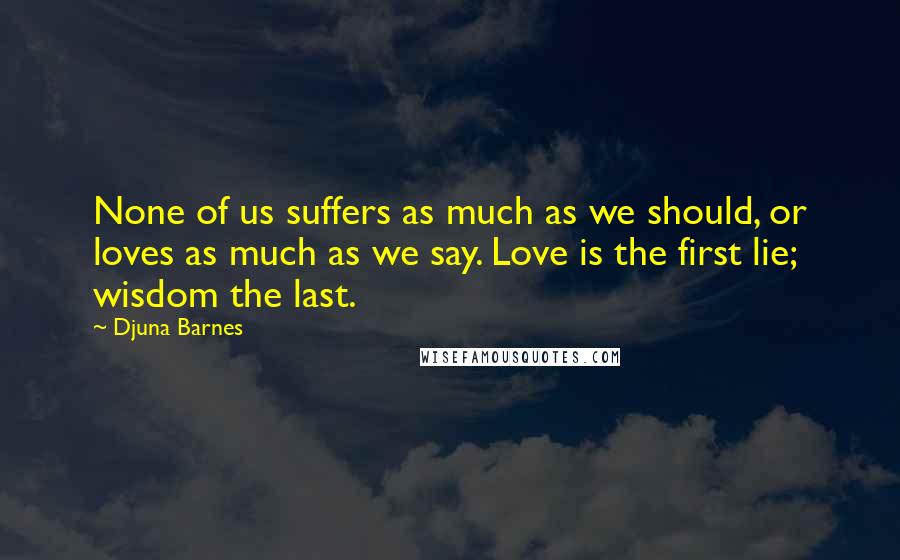 Djuna Barnes Quotes: None of us suffers as much as we should, or loves as much as we say. Love is the first lie; wisdom the last.