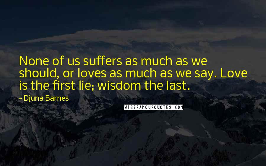 Djuna Barnes Quotes: None of us suffers as much as we should, or loves as much as we say. Love is the first lie; wisdom the last.