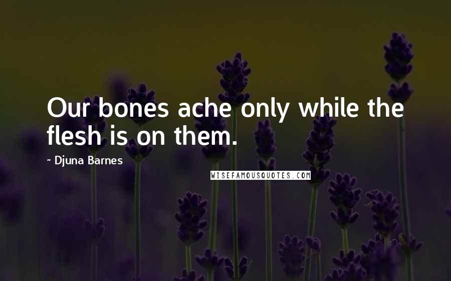 Djuna Barnes Quotes: Our bones ache only while the flesh is on them.