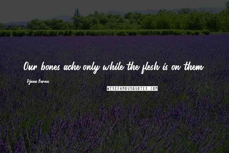 Djuna Barnes Quotes: Our bones ache only while the flesh is on them.