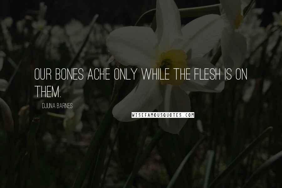 Djuna Barnes Quotes: Our bones ache only while the flesh is on them.