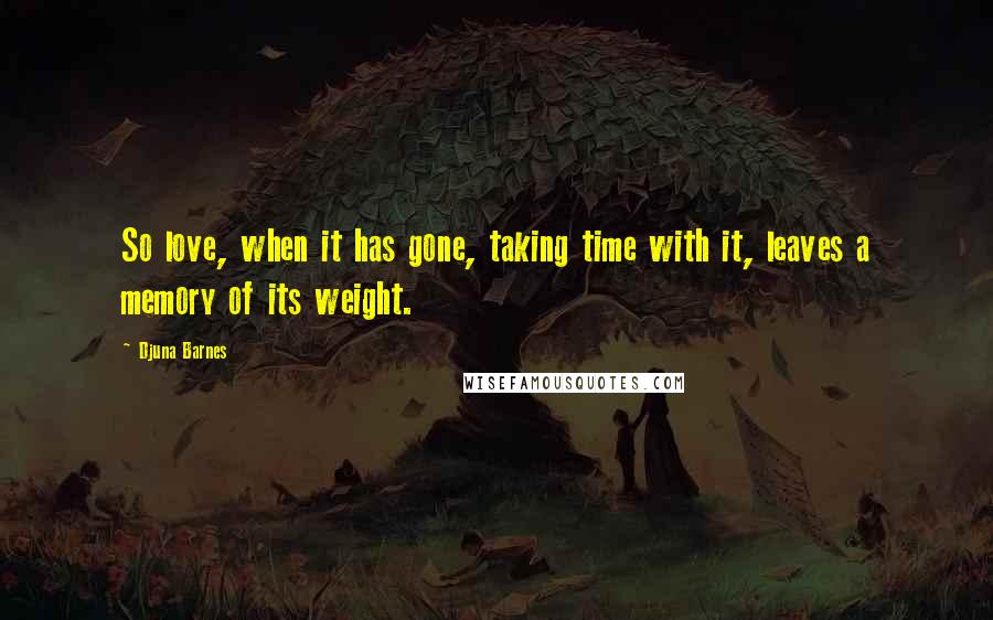 Djuna Barnes Quotes: So love, when it has gone, taking time with it, leaves a memory of its weight.