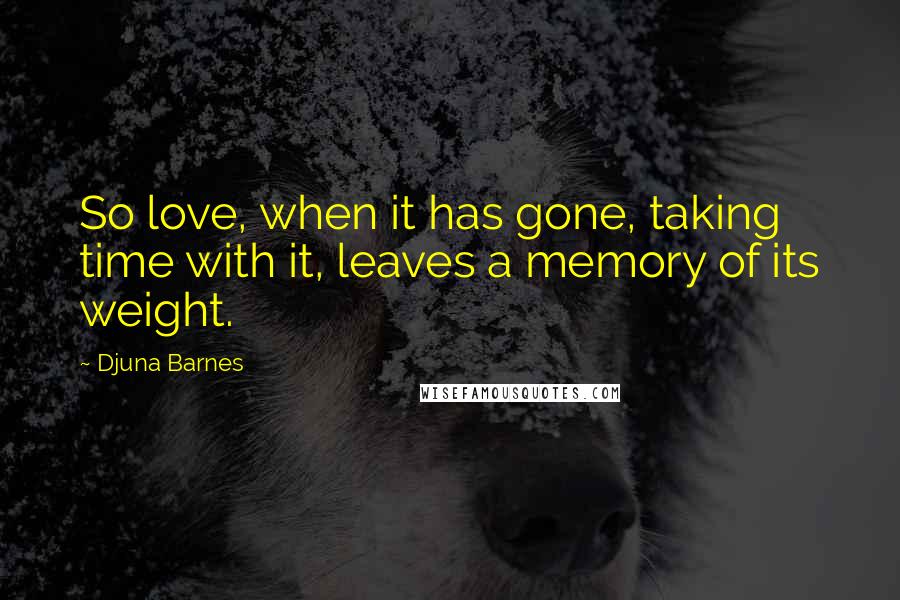 Djuna Barnes Quotes: So love, when it has gone, taking time with it, leaves a memory of its weight.
