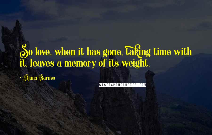 Djuna Barnes Quotes: So love, when it has gone, taking time with it, leaves a memory of its weight.
