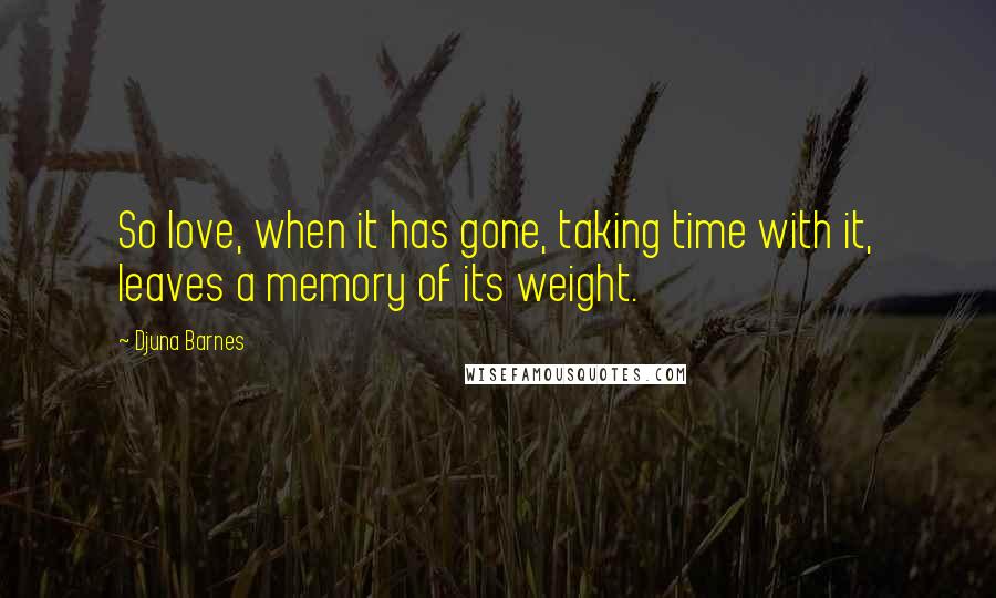 Djuna Barnes Quotes: So love, when it has gone, taking time with it, leaves a memory of its weight.