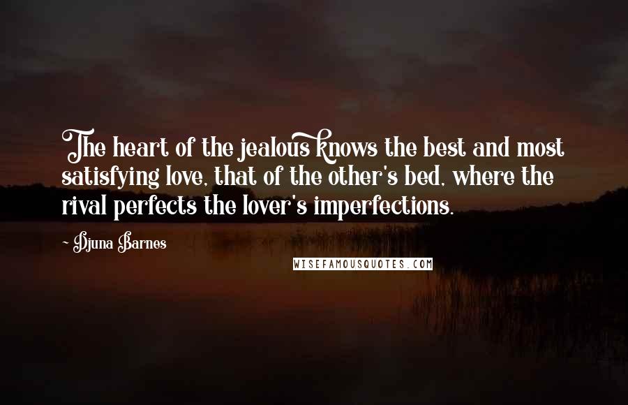 Djuna Barnes Quotes: The heart of the jealous knows the best and most satisfying love, that of the other's bed, where the rival perfects the lover's imperfections.