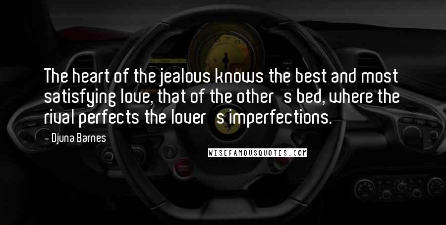 Djuna Barnes Quotes: The heart of the jealous knows the best and most satisfying love, that of the other's bed, where the rival perfects the lover's imperfections.