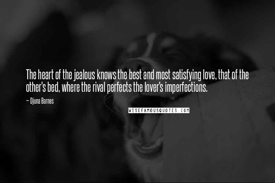 Djuna Barnes Quotes: The heart of the jealous knows the best and most satisfying love, that of the other's bed, where the rival perfects the lover's imperfections.