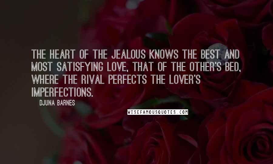 Djuna Barnes Quotes: The heart of the jealous knows the best and most satisfying love, that of the other's bed, where the rival perfects the lover's imperfections.