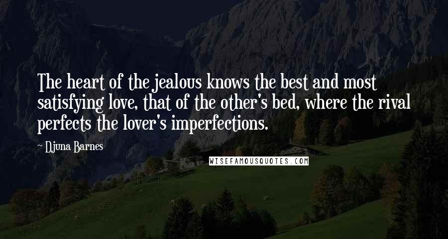 Djuna Barnes Quotes: The heart of the jealous knows the best and most satisfying love, that of the other's bed, where the rival perfects the lover's imperfections.