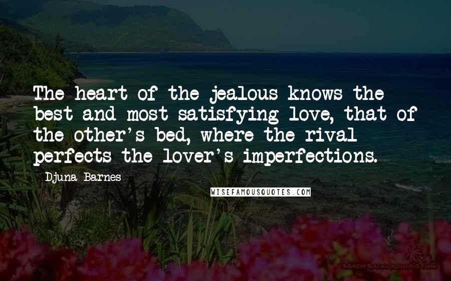 Djuna Barnes Quotes: The heart of the jealous knows the best and most satisfying love, that of the other's bed, where the rival perfects the lover's imperfections.