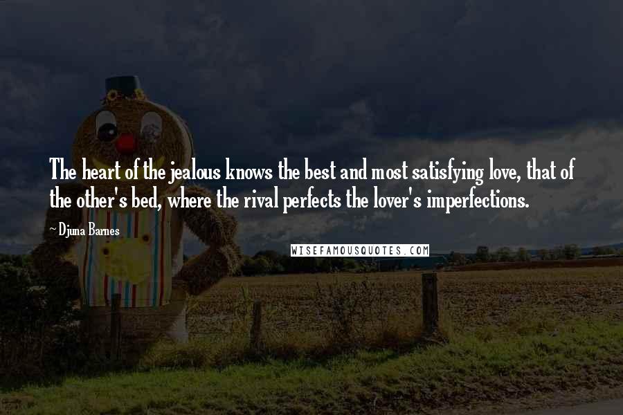 Djuna Barnes Quotes: The heart of the jealous knows the best and most satisfying love, that of the other's bed, where the rival perfects the lover's imperfections.