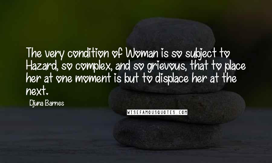 Djuna Barnes Quotes: The very condition of Woman is so subject to Hazard, so complex, and so grievous, that to place her at one moment is but to displace her at the next.