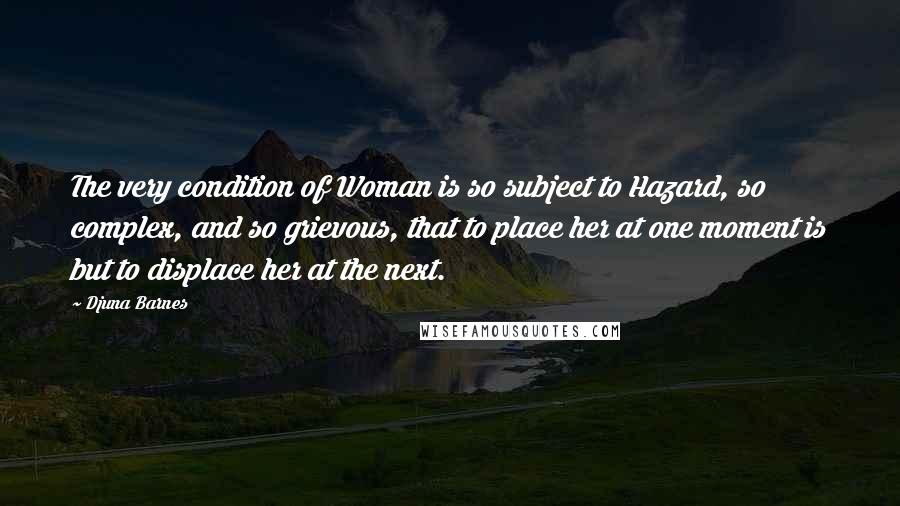 Djuna Barnes Quotes: The very condition of Woman is so subject to Hazard, so complex, and so grievous, that to place her at one moment is but to displace her at the next.