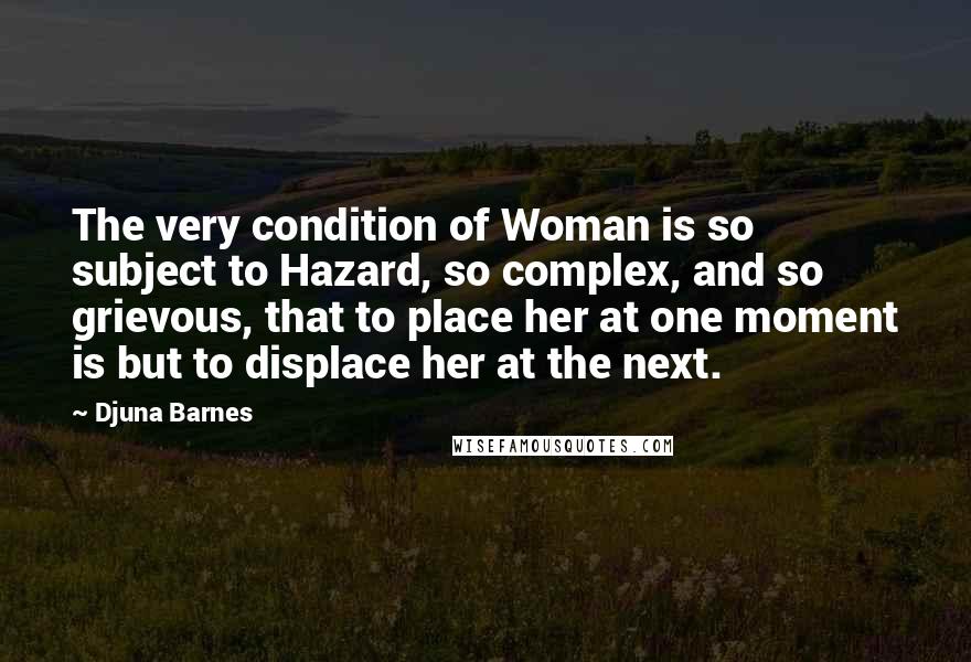 Djuna Barnes Quotes: The very condition of Woman is so subject to Hazard, so complex, and so grievous, that to place her at one moment is but to displace her at the next.