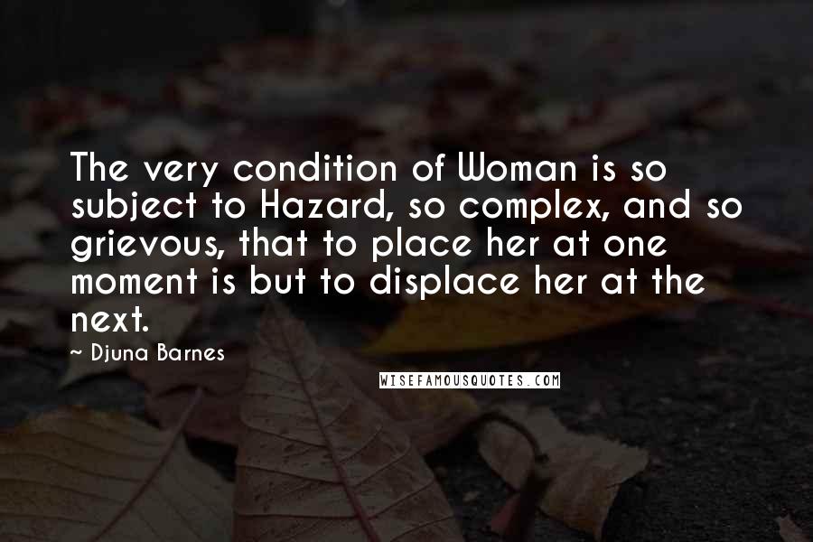 Djuna Barnes Quotes: The very condition of Woman is so subject to Hazard, so complex, and so grievous, that to place her at one moment is but to displace her at the next.