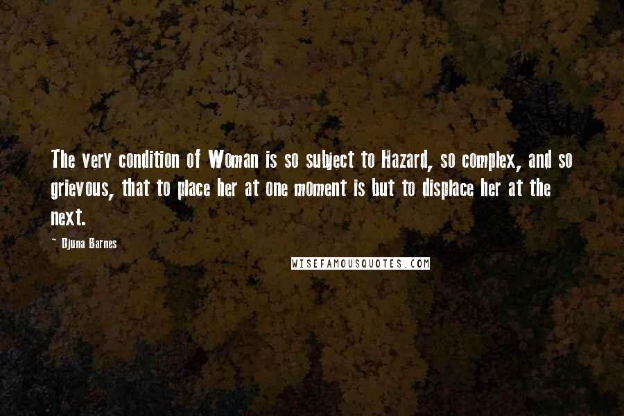Djuna Barnes Quotes: The very condition of Woman is so subject to Hazard, so complex, and so grievous, that to place her at one moment is but to displace her at the next.