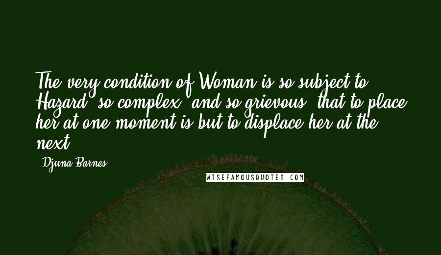 Djuna Barnes Quotes: The very condition of Woman is so subject to Hazard, so complex, and so grievous, that to place her at one moment is but to displace her at the next.