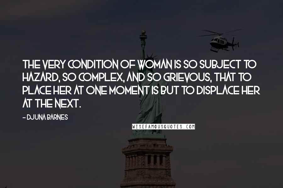 Djuna Barnes Quotes: The very condition of Woman is so subject to Hazard, so complex, and so grievous, that to place her at one moment is but to displace her at the next.