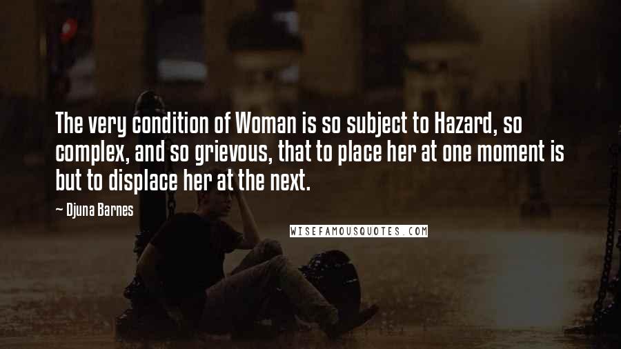 Djuna Barnes Quotes: The very condition of Woman is so subject to Hazard, so complex, and so grievous, that to place her at one moment is but to displace her at the next.