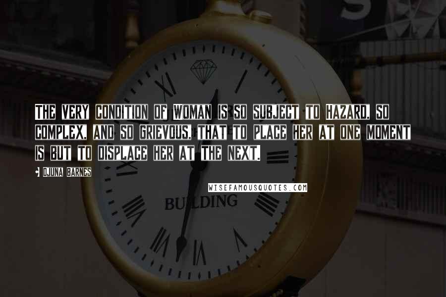 Djuna Barnes Quotes: The very condition of Woman is so subject to Hazard, so complex, and so grievous, that to place her at one moment is but to displace her at the next.
