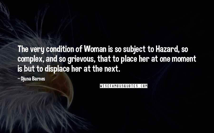 Djuna Barnes Quotes: The very condition of Woman is so subject to Hazard, so complex, and so grievous, that to place her at one moment is but to displace her at the next.