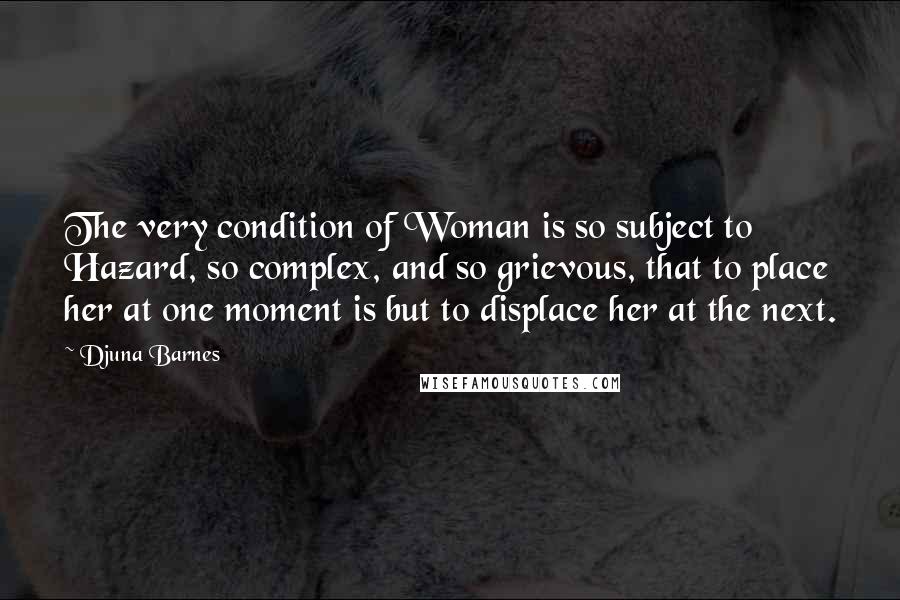 Djuna Barnes Quotes: The very condition of Woman is so subject to Hazard, so complex, and so grievous, that to place her at one moment is but to displace her at the next.