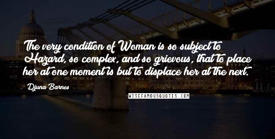 Djuna Barnes Quotes: The very condition of Woman is so subject to Hazard, so complex, and so grievous, that to place her at one moment is but to displace her at the next.