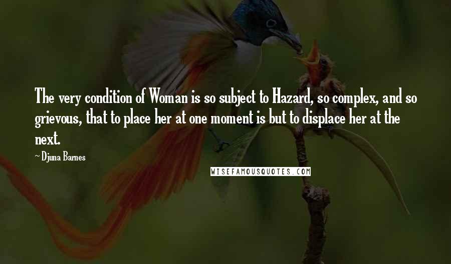 Djuna Barnes Quotes: The very condition of Woman is so subject to Hazard, so complex, and so grievous, that to place her at one moment is but to displace her at the next.