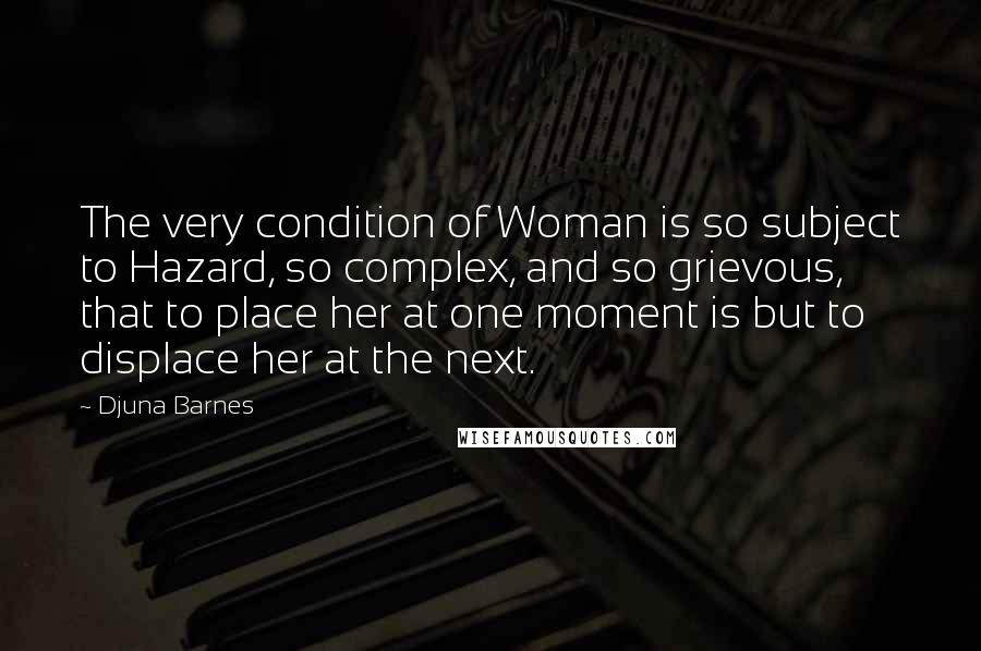 Djuna Barnes Quotes: The very condition of Woman is so subject to Hazard, so complex, and so grievous, that to place her at one moment is but to displace her at the next.