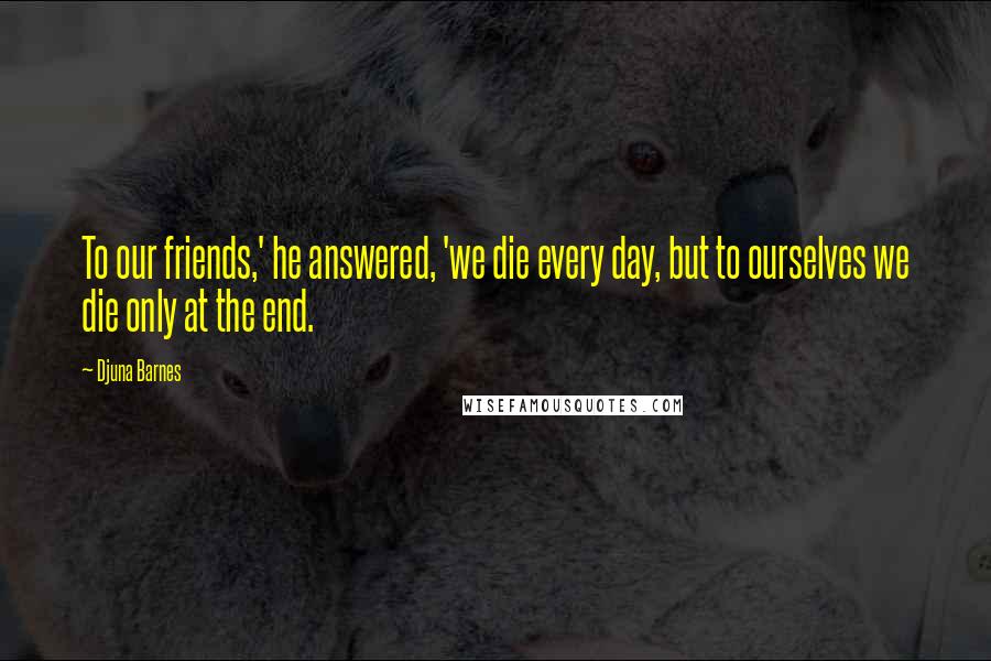 Djuna Barnes Quotes: To our friends,' he answered, 'we die every day, but to ourselves we die only at the end.